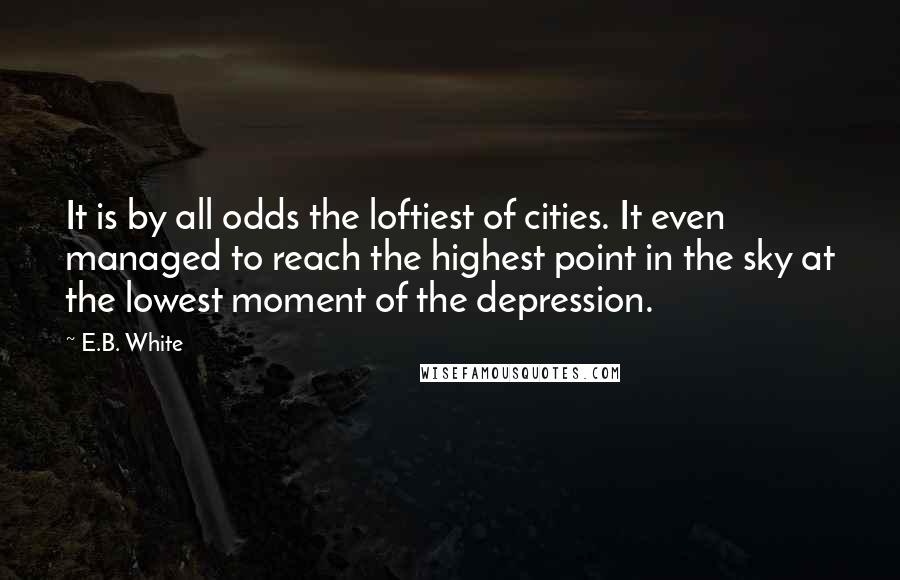 E.B. White Quotes: It is by all odds the loftiest of cities. It even managed to reach the highest point in the sky at the lowest moment of the depression.