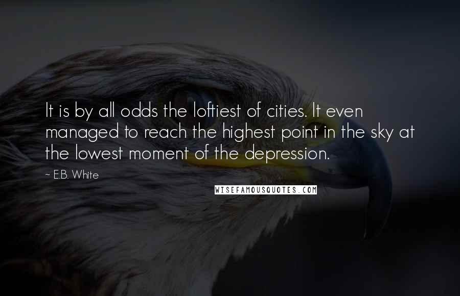 E.B. White Quotes: It is by all odds the loftiest of cities. It even managed to reach the highest point in the sky at the lowest moment of the depression.