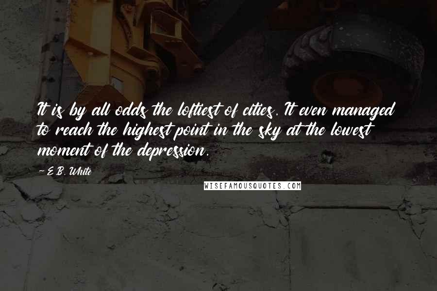 E.B. White Quotes: It is by all odds the loftiest of cities. It even managed to reach the highest point in the sky at the lowest moment of the depression.
