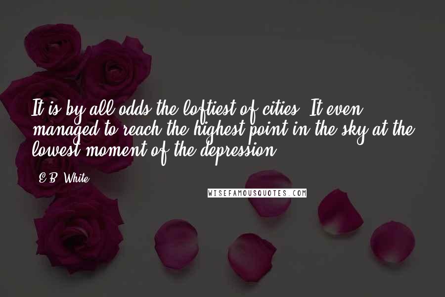 E.B. White Quotes: It is by all odds the loftiest of cities. It even managed to reach the highest point in the sky at the lowest moment of the depression.