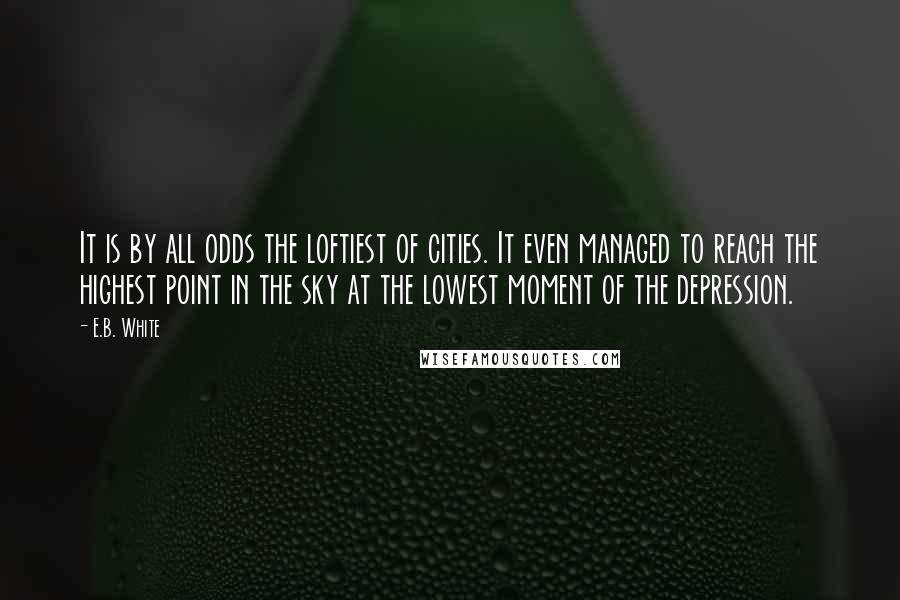 E.B. White Quotes: It is by all odds the loftiest of cities. It even managed to reach the highest point in the sky at the lowest moment of the depression.