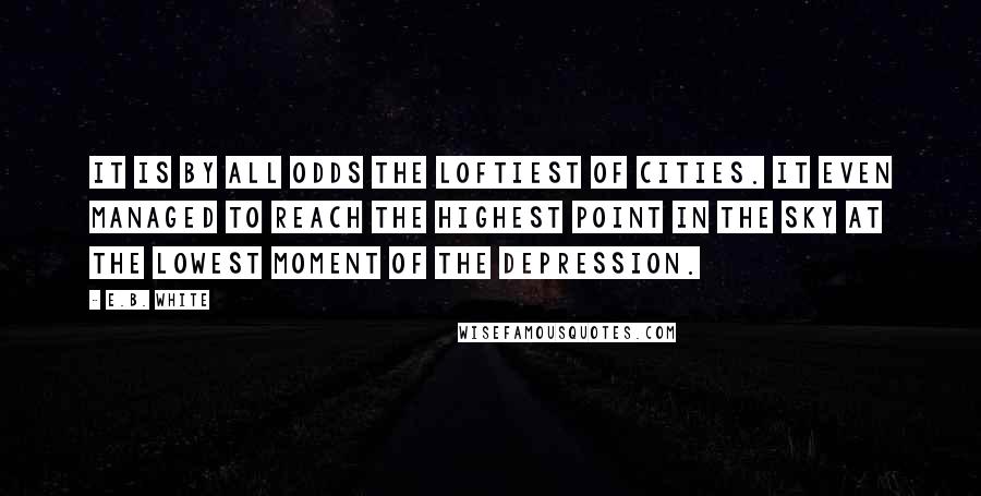 E.B. White Quotes: It is by all odds the loftiest of cities. It even managed to reach the highest point in the sky at the lowest moment of the depression.