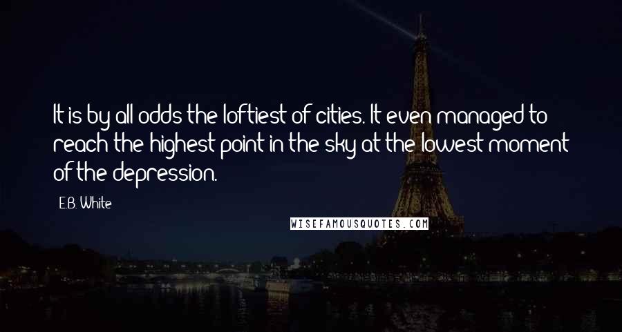 E.B. White Quotes: It is by all odds the loftiest of cities. It even managed to reach the highest point in the sky at the lowest moment of the depression.