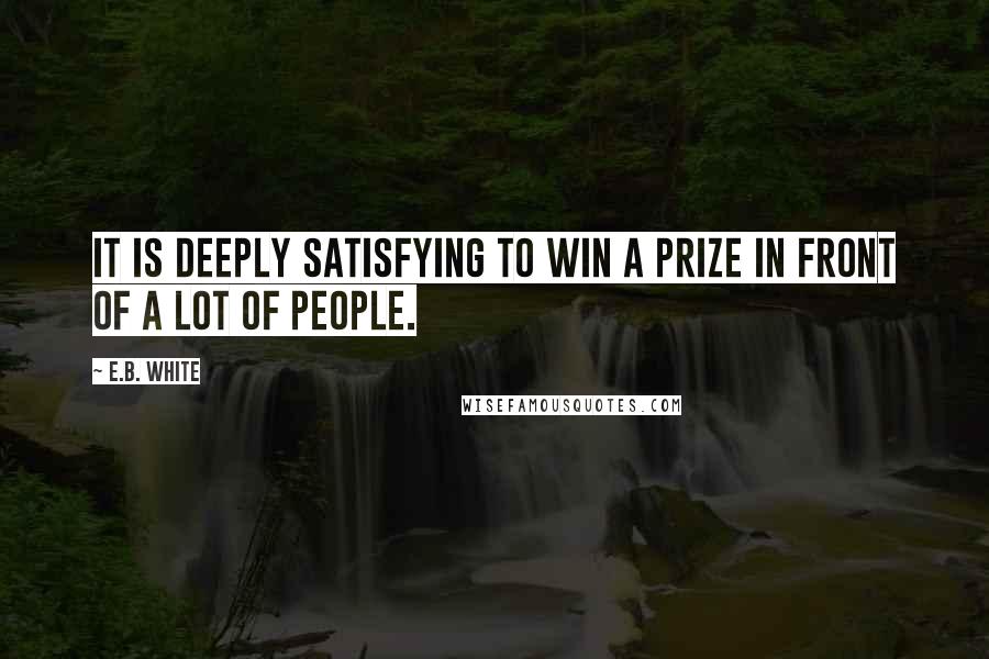 E.B. White Quotes: It is deeply satisfying to win a prize in front of a lot of people.