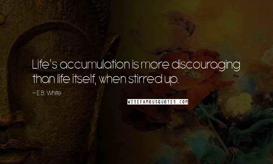 E.B. White Quotes: Life's accumulation is more discouraging than life itself, when stirred up.