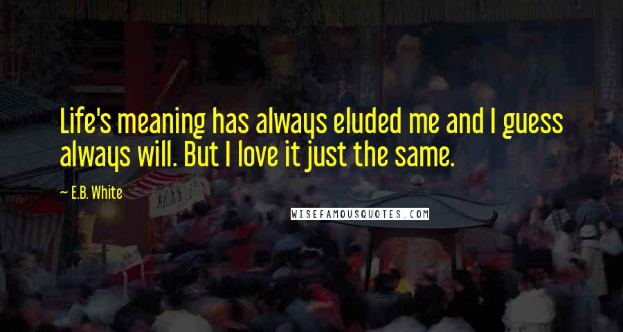 E.B. White Quotes: Life's meaning has always eluded me and I guess always will. But I love it just the same.