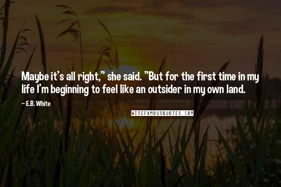 E.B. White Quotes: Maybe it's all right," she said. "But for the first time in my life I'm beginning to feel like an outsider in my own land.