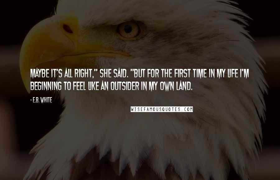 E.B. White Quotes: Maybe it's all right," she said. "But for the first time in my life I'm beginning to feel like an outsider in my own land.