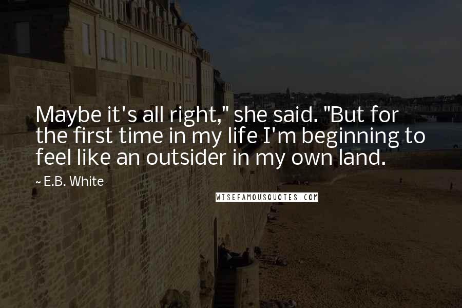 E.B. White Quotes: Maybe it's all right," she said. "But for the first time in my life I'm beginning to feel like an outsider in my own land.