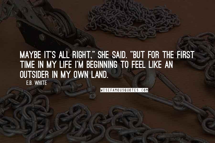 E.B. White Quotes: Maybe it's all right," she said. "But for the first time in my life I'm beginning to feel like an outsider in my own land.