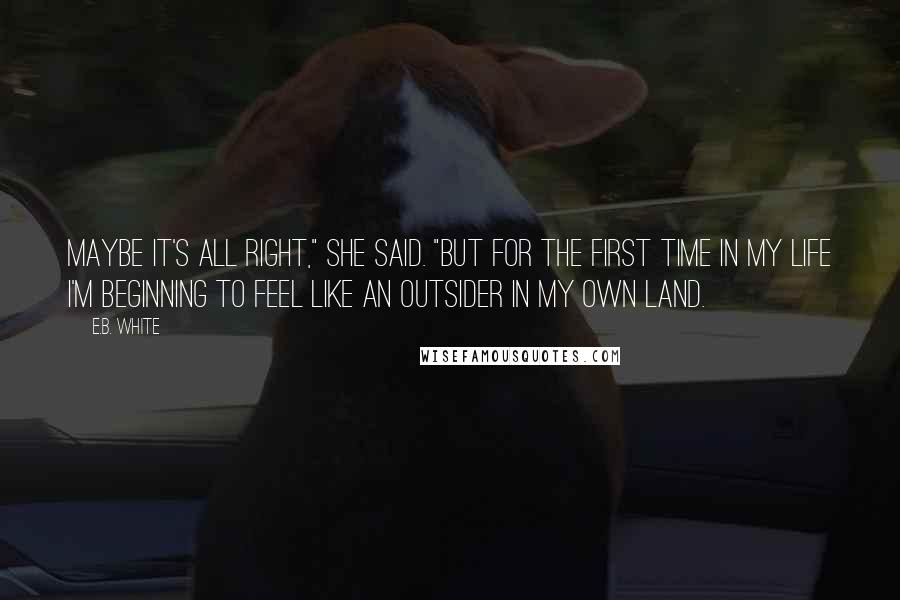 E.B. White Quotes: Maybe it's all right," she said. "But for the first time in my life I'm beginning to feel like an outsider in my own land.