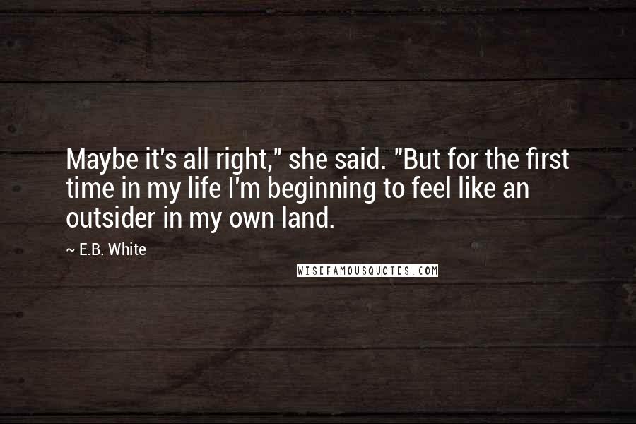 E.B. White Quotes: Maybe it's all right," she said. "But for the first time in my life I'm beginning to feel like an outsider in my own land.