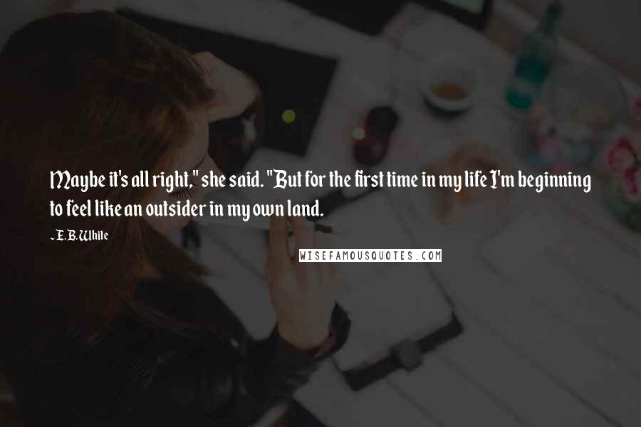 E.B. White Quotes: Maybe it's all right," she said. "But for the first time in my life I'm beginning to feel like an outsider in my own land.