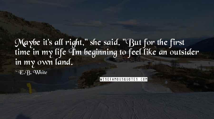 E.B. White Quotes: Maybe it's all right," she said. "But for the first time in my life I'm beginning to feel like an outsider in my own land.