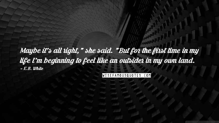 E.B. White Quotes: Maybe it's all right," she said. "But for the first time in my life I'm beginning to feel like an outsider in my own land.