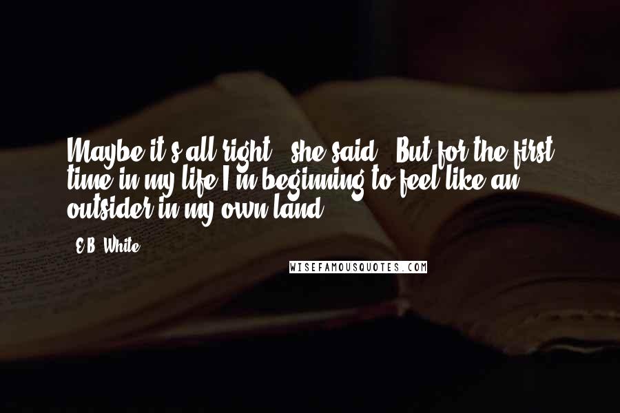 E.B. White Quotes: Maybe it's all right," she said. "But for the first time in my life I'm beginning to feel like an outsider in my own land.