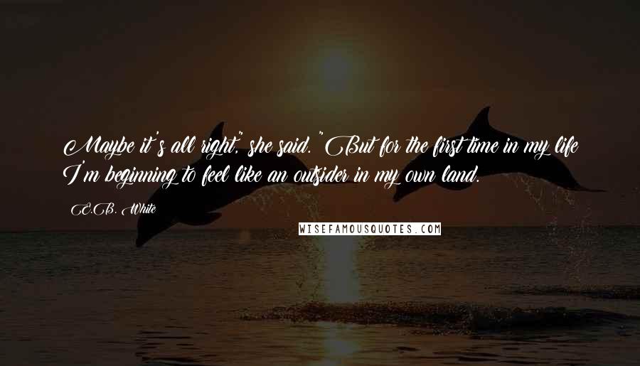 E.B. White Quotes: Maybe it's all right," she said. "But for the first time in my life I'm beginning to feel like an outsider in my own land.