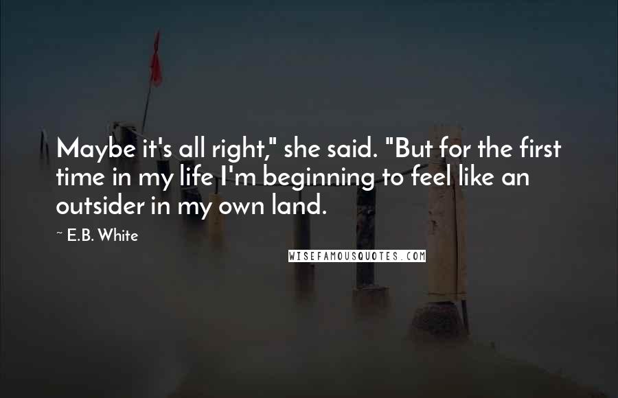 E.B. White Quotes: Maybe it's all right," she said. "But for the first time in my life I'm beginning to feel like an outsider in my own land.