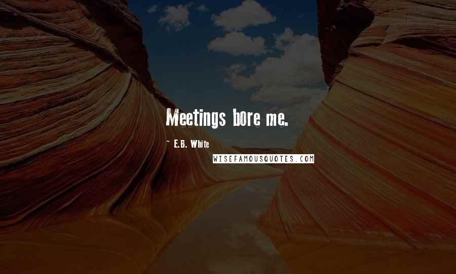 E.B. White Quotes: Meetings bore me.