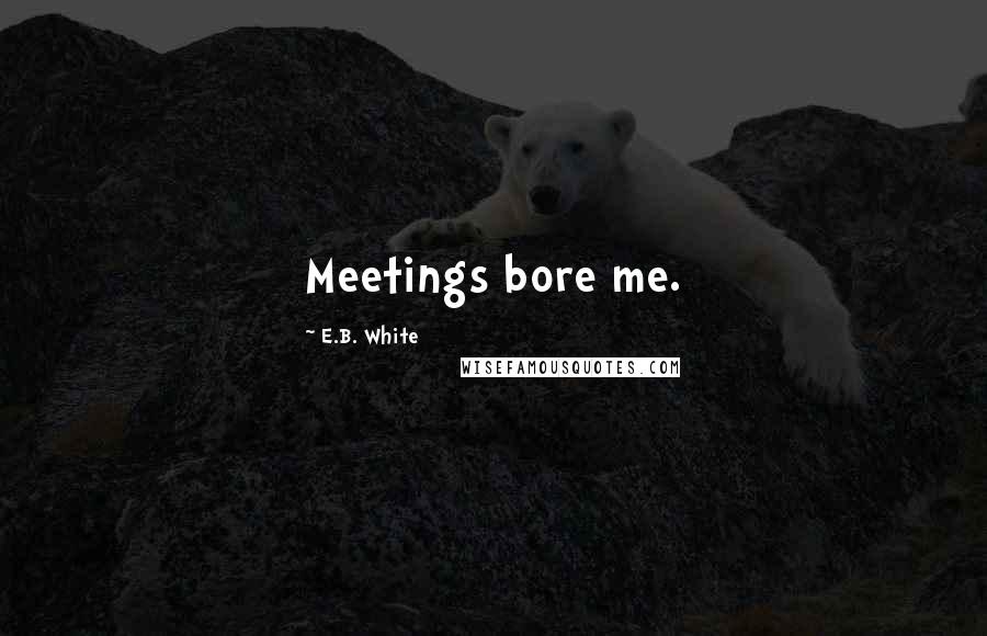 E.B. White Quotes: Meetings bore me.