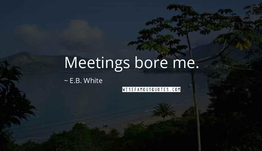 E.B. White Quotes: Meetings bore me.