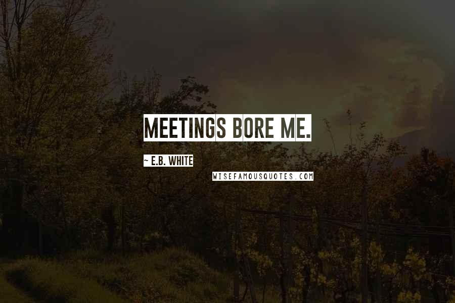 E.B. White Quotes: Meetings bore me.