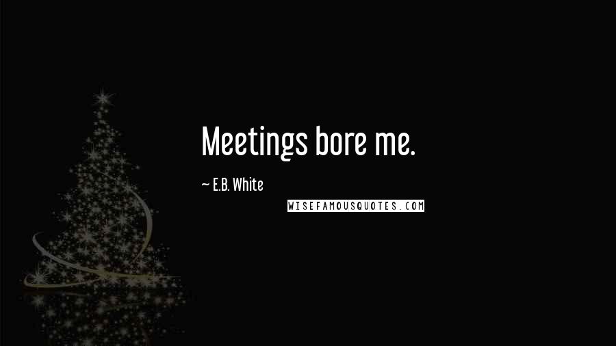 E.B. White Quotes: Meetings bore me.