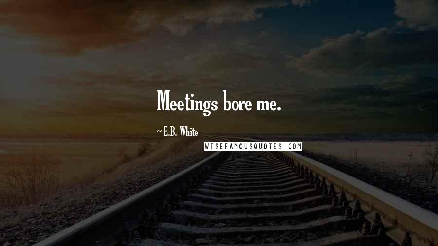E.B. White Quotes: Meetings bore me.