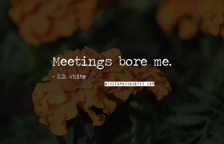 E.B. White Quotes: Meetings bore me.