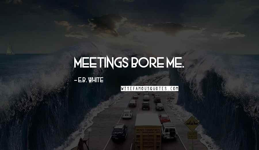 E.B. White Quotes: Meetings bore me.