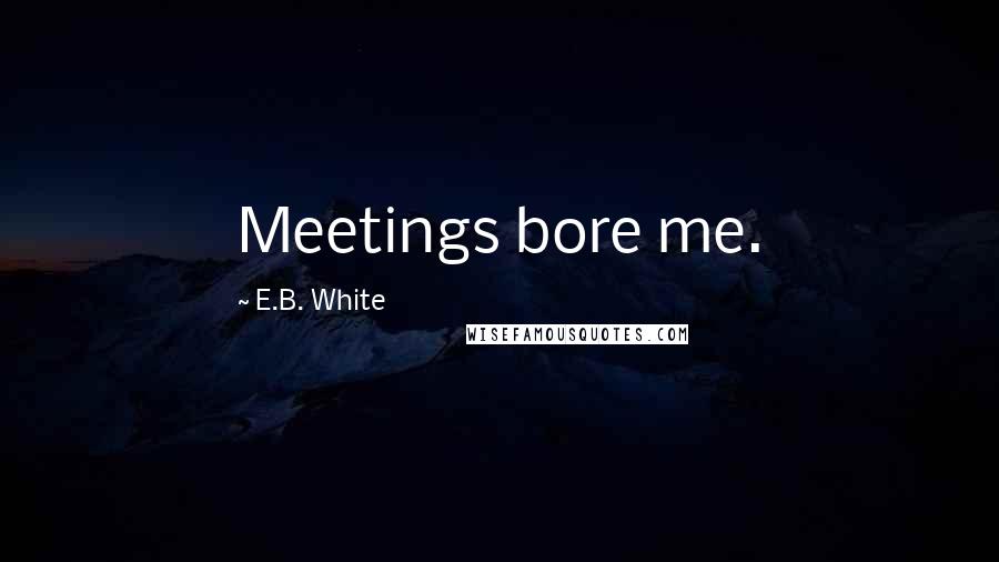 E.B. White Quotes: Meetings bore me.