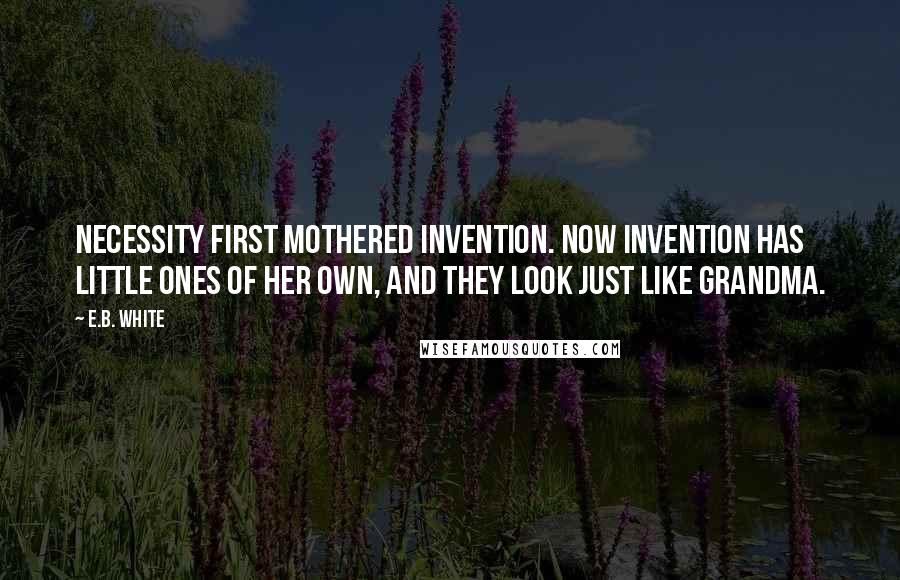 E.B. White Quotes: Necessity first mothered invention. Now invention has little ones of her own, and they look just like grandma.