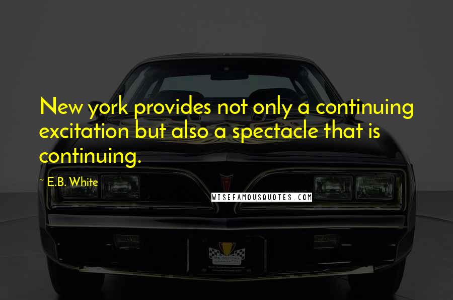 E.B. White Quotes: New york provides not only a continuing excitation but also a spectacle that is continuing.