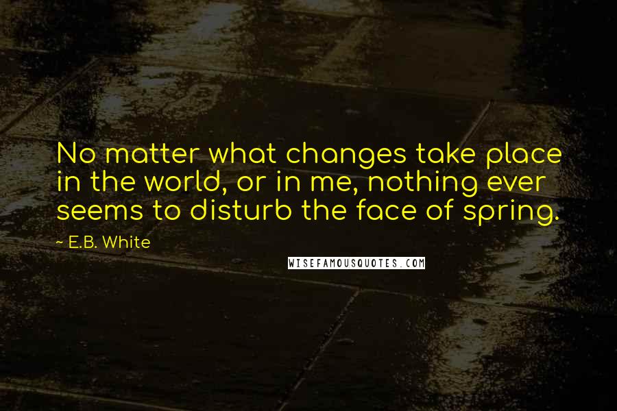 E.B. White Quotes: No matter what changes take place in the world, or in me, nothing ever seems to disturb the face of spring.