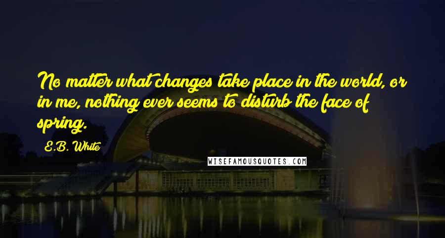 E.B. White Quotes: No matter what changes take place in the world, or in me, nothing ever seems to disturb the face of spring.