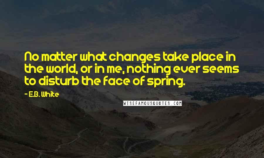 E.B. White Quotes: No matter what changes take place in the world, or in me, nothing ever seems to disturb the face of spring.