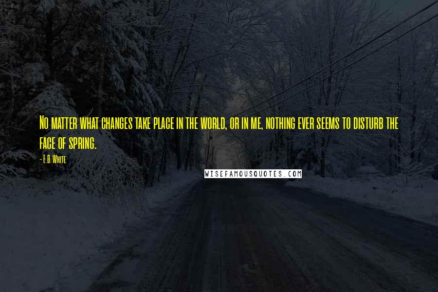 E.B. White Quotes: No matter what changes take place in the world, or in me, nothing ever seems to disturb the face of spring.