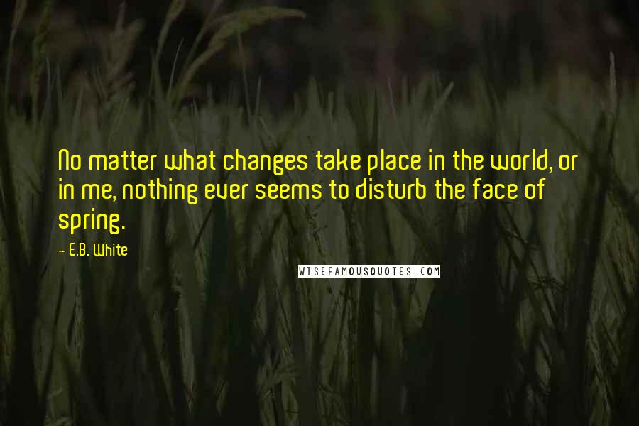 E.B. White Quotes: No matter what changes take place in the world, or in me, nothing ever seems to disturb the face of spring.