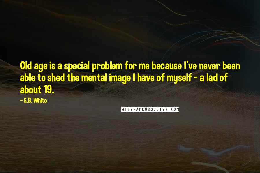 E.B. White Quotes: Old age is a special problem for me because I've never been able to shed the mental image I have of myself - a lad of about 19.