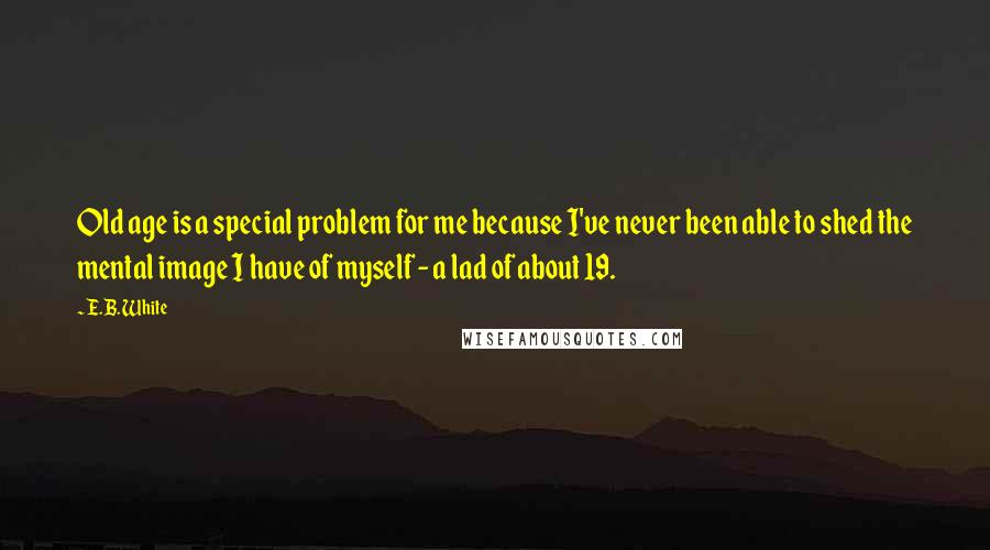 E.B. White Quotes: Old age is a special problem for me because I've never been able to shed the mental image I have of myself - a lad of about 19.