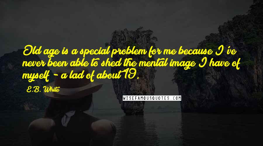 E.B. White Quotes: Old age is a special problem for me because I've never been able to shed the mental image I have of myself - a lad of about 19.