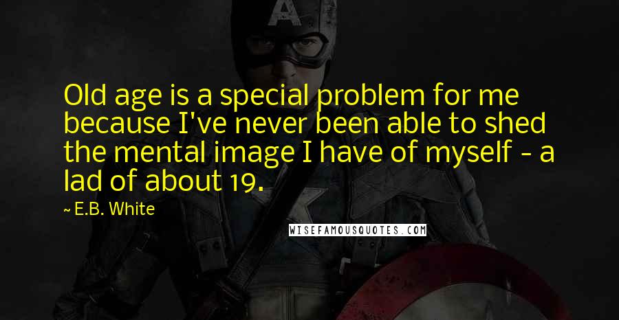 E.B. White Quotes: Old age is a special problem for me because I've never been able to shed the mental image I have of myself - a lad of about 19.