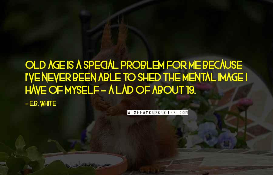 E.B. White Quotes: Old age is a special problem for me because I've never been able to shed the mental image I have of myself - a lad of about 19.