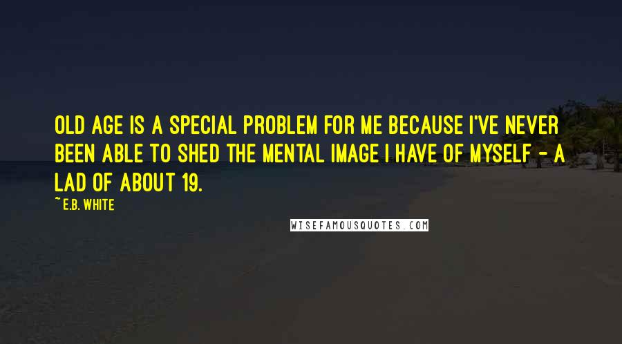 E.B. White Quotes: Old age is a special problem for me because I've never been able to shed the mental image I have of myself - a lad of about 19.