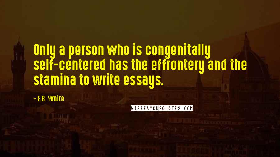 E.B. White Quotes: Only a person who is congenitally self-centered has the effrontery and the stamina to write essays.