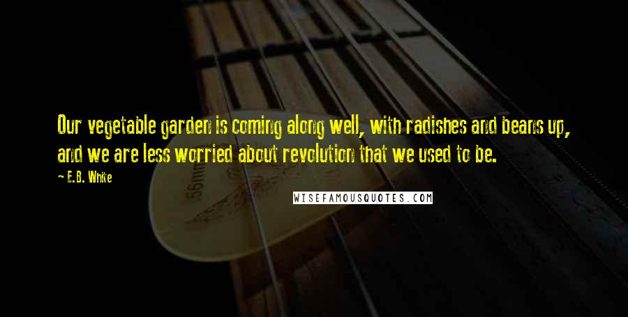 E.B. White Quotes: Our vegetable garden is coming along well, with radishes and beans up, and we are less worried about revolution that we used to be.