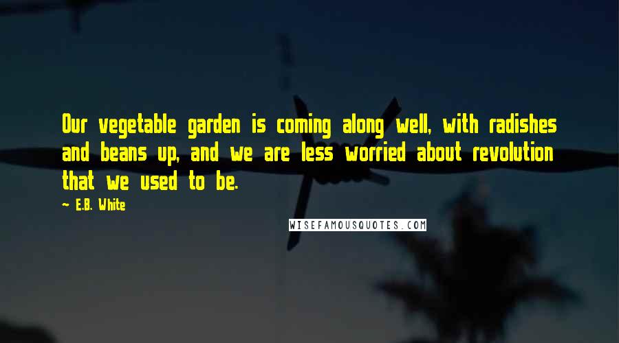 E.B. White Quotes: Our vegetable garden is coming along well, with radishes and beans up, and we are less worried about revolution that we used to be.