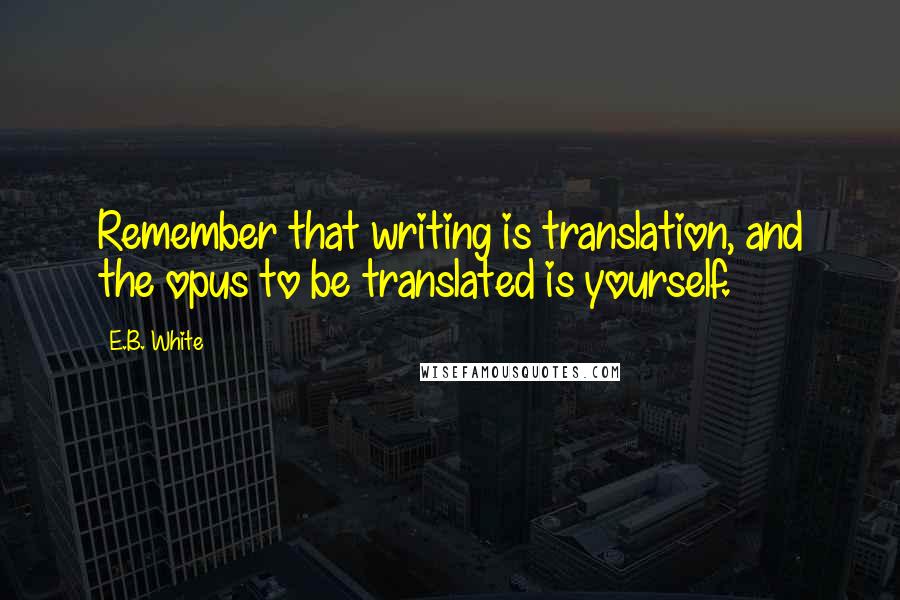 E.B. White Quotes: Remember that writing is translation, and the opus to be translated is yourself.
