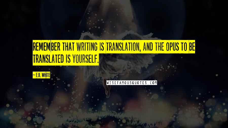 E.B. White Quotes: Remember that writing is translation, and the opus to be translated is yourself.