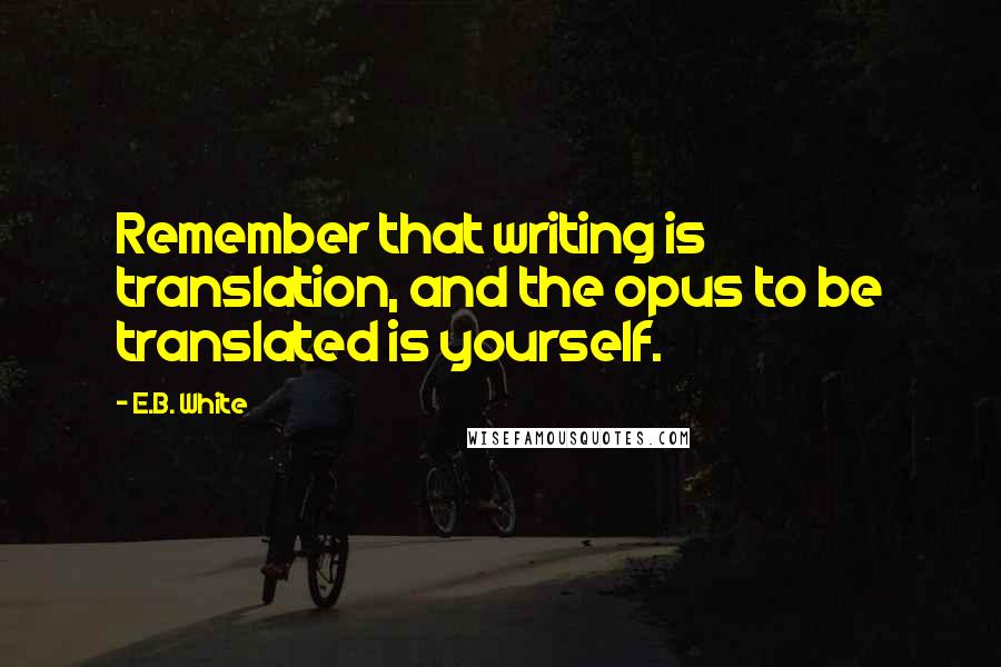 E.B. White Quotes: Remember that writing is translation, and the opus to be translated is yourself.